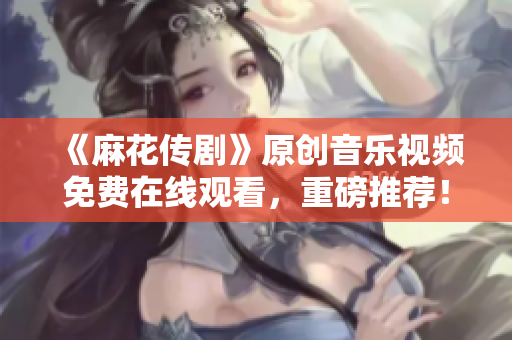 《麻花傳劇》原創(chuàng)音樂視頻免費在線觀看，重磅推薦！
