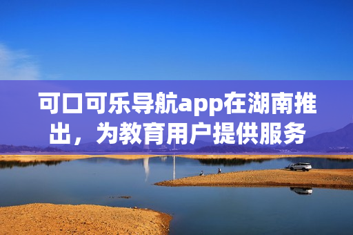 可口可樂(lè)導(dǎo)航app在湖南推出，為教育用戶提供服務(wù)