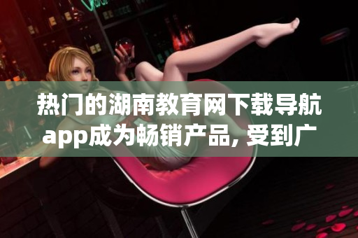 熱門的湖南教育網(wǎng)下載導(dǎo)航app成為暢銷產(chǎn)品, 受到廣泛歡迎