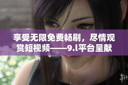 享受無限免費暢刷，盡情觀賞短視頻——9.l平臺呈獻(xiàn)免費無限視頻體驗