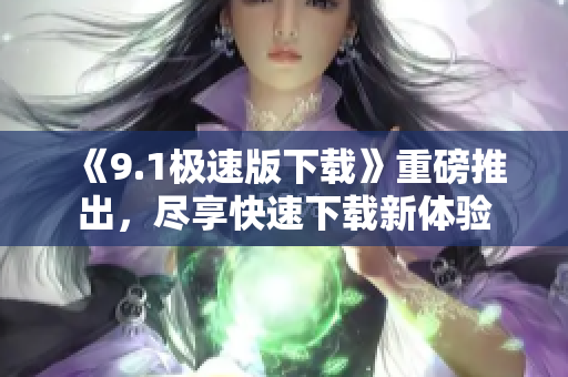 《9.1極速版下載》重磅推出，盡享快速下載新體驗(yàn)