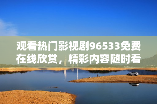 觀看熱門影視劇96533免費(fèi)在線欣賞，精彩內(nèi)容隨時(shí)看