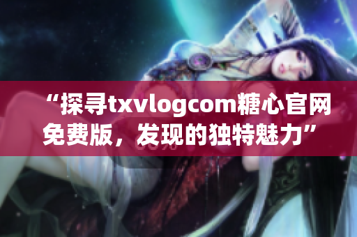 “探尋txvlogcom糖心官網(wǎng)免費版，發(fā)現(xiàn)的獨特魅力”