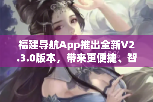 福建導(dǎo)航App推出全新V2.3.0版本，帶來更便捷、智能的導(dǎo)航體驗(yàn)
