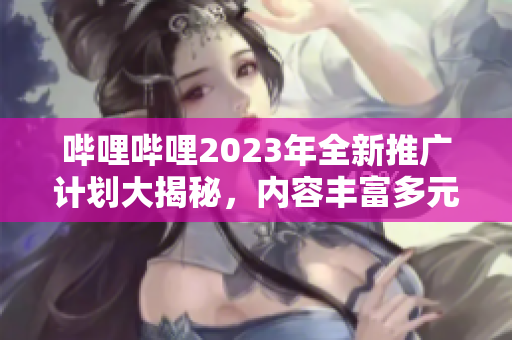 嗶哩嗶哩2023年全新推廣計劃大揭秘，內(nèi)容豐富多元，精彩看不停