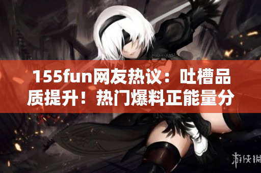 155fun網(wǎng)友熱議：吐槽品質(zhì)提升！熱門爆料正能量分享