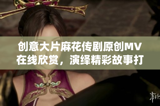 創(chuàng)意大片麻花傳劇原創(chuàng)MV在線欣賞，演繹精彩故事打動(dòng)心靈