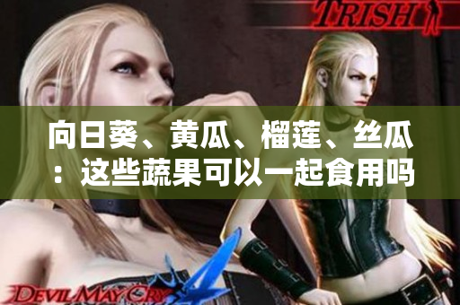 向日葵、黃瓜、榴蓮、絲瓜：這些蔬果可以一起食用嗎？詳細(xì)了解它們的搭配與效果