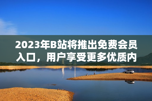 2023年B站將推出免費(fèi)會(huì)員入口，用戶享受更多優(yōu)質(zhì)內(nèi)容