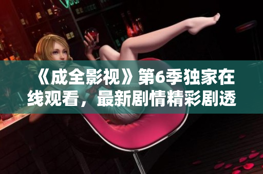 《成全影視》第6季獨(dú)家在線觀看，最新劇情精彩劇透！