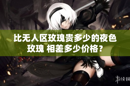 比無(wú)人區(qū)玫瑰貴多少的夜色玫瑰 相差多少價(jià)格？