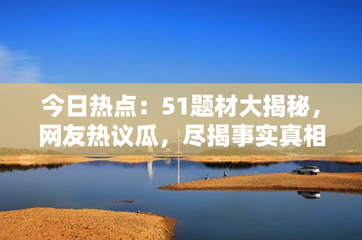 今日熱點(diǎn)：51題材大揭秘，網(wǎng)友熱議瓜，盡揭事實(shí)真相