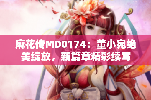 麻花傳MD0174：董小宛絕美綻放，新篇章精彩續(xù)寫