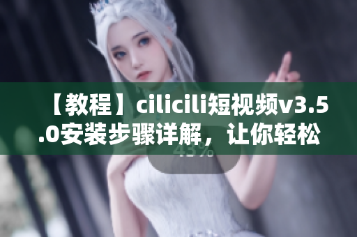 【教程】cilicili短視頻v3.5.0安裝步驟詳解，讓你輕松享受最新版本功能