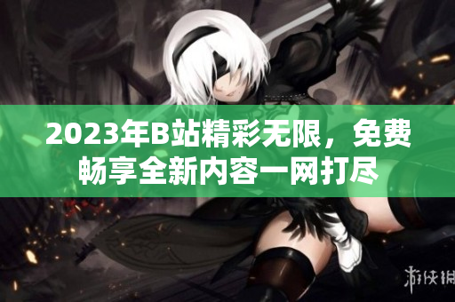 2023年B站精彩無限，免費暢享全新內(nèi)容一網(wǎng)打盡