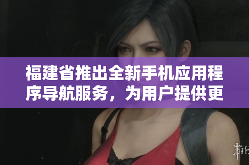 福建省推出全新手機(jī)應(yīng)用程序?qū)Ш椒?wù)，為用戶提供更便捷的導(dǎo)航功能