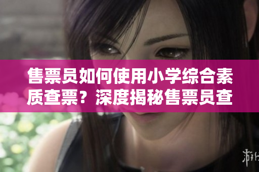 售票員如何使用小學綜合素質查票？深度揭秘售票員查票技巧
