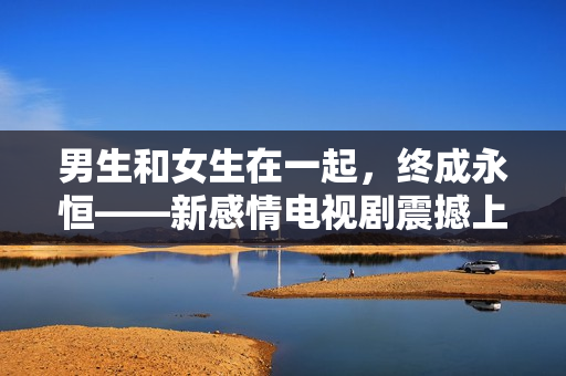 男生和女生在一起，終成永恒——新感情電視劇震撼上線