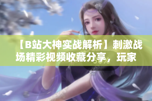 【B站大神實戰(zhàn)解析】刺激戰(zhàn)場精彩視頻收藏分享，玩家經驗心得全揭秘