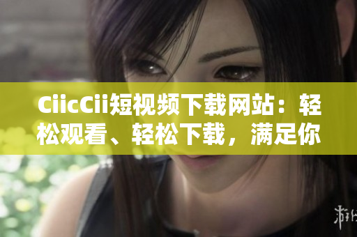 CiicCii短視頻下載網(wǎng)站：輕松觀看、輕松下載，滿足你對短視頻的一切需求