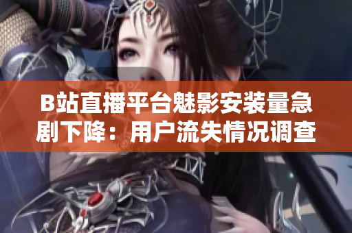 B站直播平臺魅影安裝量急劇下降：用戶流失情況調(diào)查