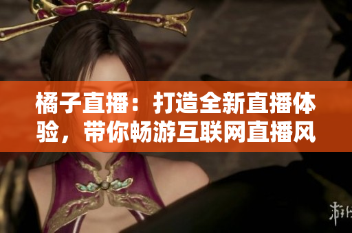 橘子直播：打造全新直播體驗(yàn)，帶你暢游互聯(lián)網(wǎng)直播風(fēng)暴