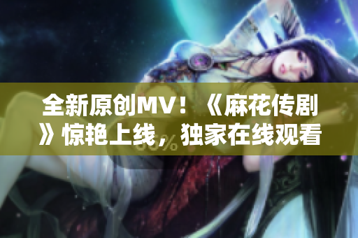 全新原創(chuàng)MV！《麻花傳劇》驚艷上線，獨(dú)家在線觀看，震撼力MAX！
