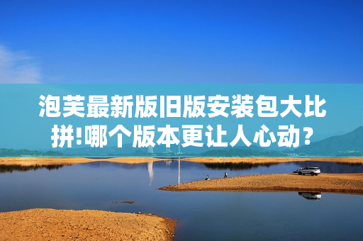 泡芙最新版舊版安裝包大比拼!哪個版本更讓人心動？