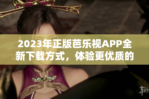 2023年正版芭樂視APP全新下載方式，體驗(yàn)更優(yōu)質(zhì)的用戶服務(wù)
