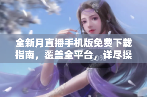 全新月直播手機版免費下載指南，覆蓋全平臺，詳盡操作教程及使用技巧介紹