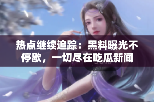 熱點繼續(xù)追蹤：黑料曝光不停歇，一切盡在吃瓜新聞