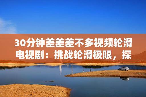 30分鐘差差差不多視頻輪滑電視?。禾魬?zhàn)輪滑極限，探索青春夢(mèng)想