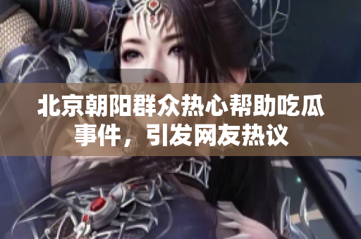 北京朝陽群眾熱心幫助吃瓜事件，引發(fā)網(wǎng)友熱議