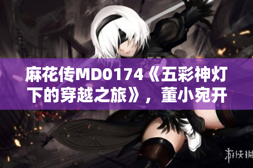 麻花傳MD0174《五彩神燈下的穿越之旅》，董小宛開啟異世界探險(xiǎn)篇章