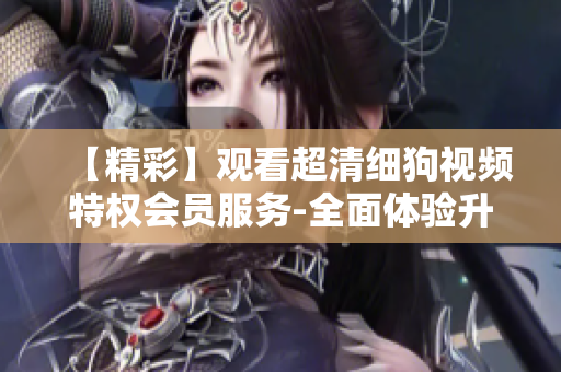 【精彩】觀看超清細狗視頻特權(quán)會員服務(wù)-全面體驗升級VIP享受【精品】特權(quán)