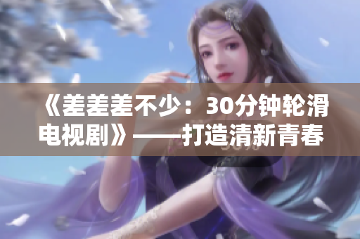 《差差差不少：30分鐘輪滑電視劇》——打造清新青春風(fēng)格，引領(lǐng)新潮體驗(yàn)