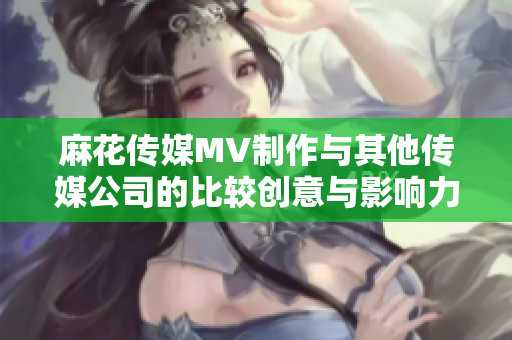 麻花傳媒MV制作與其他傳媒公司的比較創(chuàng)意與影響力的對(duì)比
