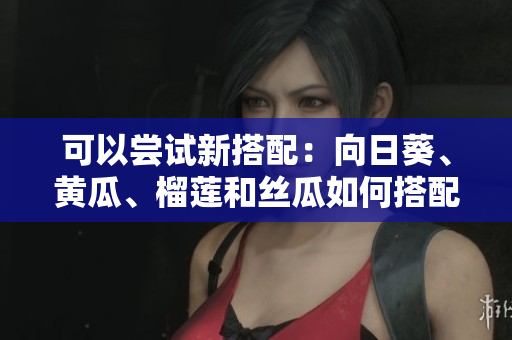 可以嘗試新搭配：向日葵、黃瓜、榴蓮和絲瓜如何搭配食用？