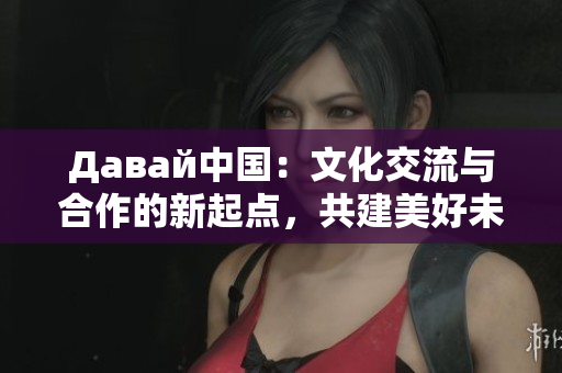 Давай中國(guó)：文化交流與合作的新起點(diǎn)，共建美好未來(lái)