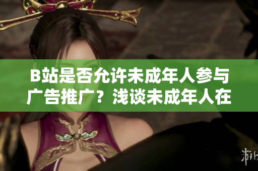 B站是否允許未成年人參與廣告推廣？淺談未成年人在B站接廣告的規(guī)定和限制