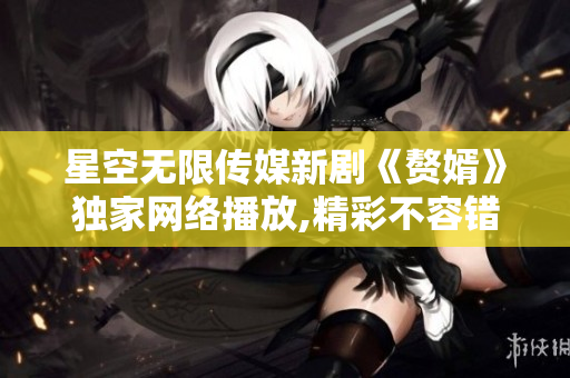 星空無限傳媒新劇《贅婿》獨(dú)家網(wǎng)絡(luò)播放,精彩不容錯(cuò)過