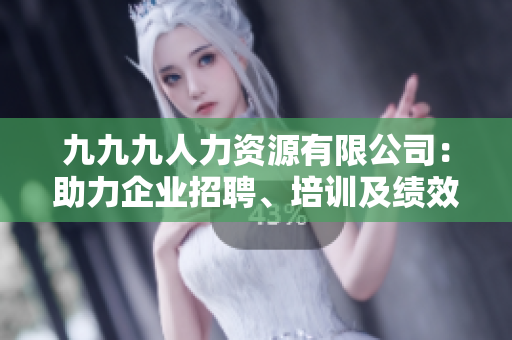 九九九人力資源有限公司：助力企業(yè)招聘、培訓(xùn)及績(jī)效管理