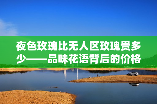 夜色玫瑰比無人區(qū)玫瑰貴多少——品味花語背后的價格差異