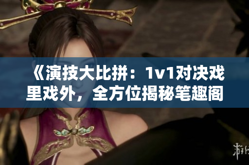 《演技大比拼：1v1對(duì)決戲里戲外，全方位揭秘筆趣閣》