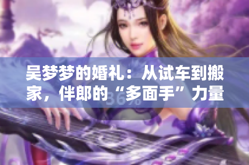 吳夢(mèng)夢(mèng)的婚禮：從試車(chē)到搬家，伴郎的“多面手”力量展現(xiàn)