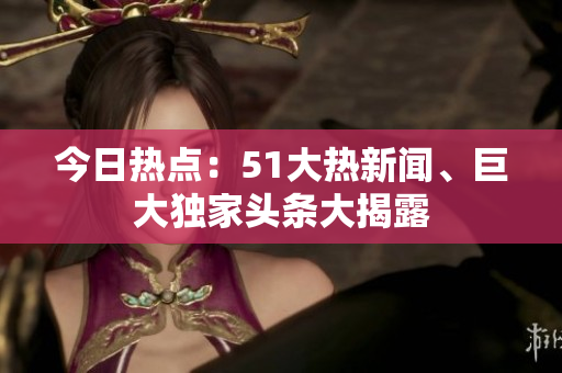 今日熱點(diǎn)：51大熱新聞、巨大獨(dú)家頭條大揭露