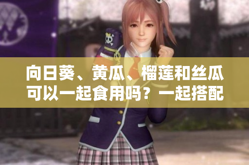 向日葵、黃瓜、榴蓮和絲瓜可以一起食用嗎？一起搭配能否造福健康？