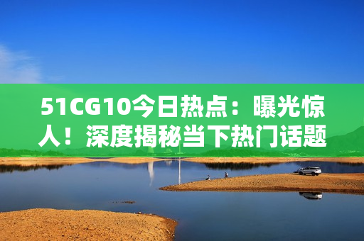 51CG10今日熱點(diǎn)：曝光驚人！深度揭秘當(dāng)下熱門話題，還有哪些新鮮事？【詳細(xì)報(bào)道】