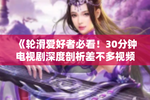 《輪滑愛(ài)好者必看！30分鐘電視劇深度剖析差不多視頻的魅力與創(chuàng)意》