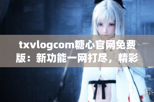 txvlogcom糖心官網(wǎng)免費(fèi)版：新功能一網(wǎng)打盡，精彩內(nèi)容盡在眼前